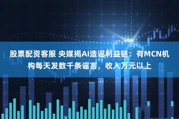 股票配资客服 央媒揭AI造谣利益链：有MCN机构每天发数千条谣言，收入万元以上