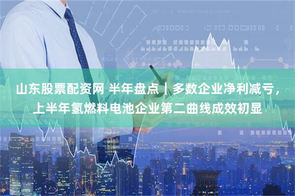 山东股票配资网 半年盘点｜多数企业净利减亏，上半年氢燃料电池企业第二曲线成效初显