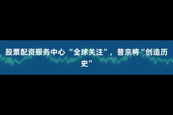 股票配资服务中心 “全球关注”，普京将“创造历史”