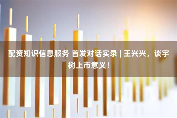 配资知识信息服务 首发对话实录 | 王兴兴，谈宇树上市意义！