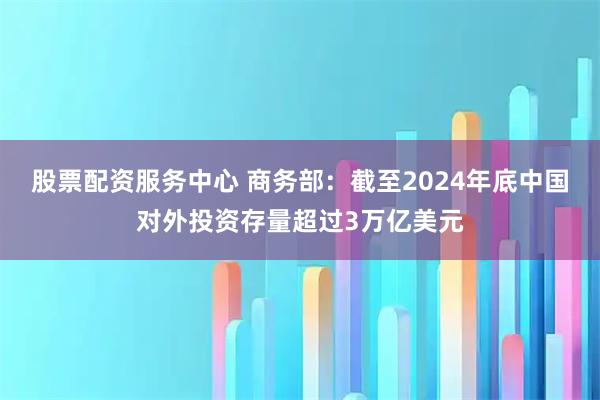 股票配资服务中心 商务部：截至2024年底中国对外投资存量超过3万亿美元