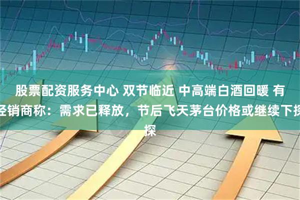股票配资服务中心 双节临近 中高端白酒回暖 有经销商称：需求已释放，节后飞天茅台价格或继续下探