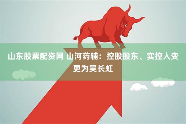 山东股票配资网 山河药辅：控股股东、实控人变更为吴长虹