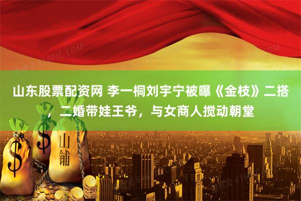山东股票配资网 李一桐刘宇宁被曝《金枝》二搭，二婚带娃王爷，与女商人搅动朝堂